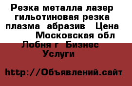 Резка металла лазер, гильотиновая резка, плазма, абразив › Цена ­ 7 000 - Московская обл., Лобня г. Бизнес » Услуги   